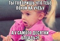 ты говоришь что тебе похуй на учёбу а у самого десятки блеадь?!