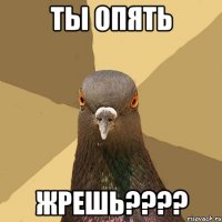 ты опять жрешь???