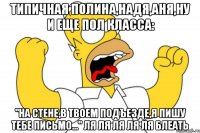 типичная полина,надя,аня,ну и еще пол класса: "на стене,в твоем подъезде,я пишу тебе письмо..." ля ля ля ля ля блеать