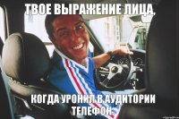 Твое выражение лица, когда уронил в аудитории телефон.