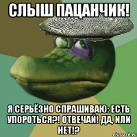 слыш пацанчик! я серьёзно спрашиваю: есть упороться?! отвечай! да, или нет!?