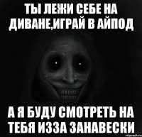 ты лежи себе на диване,играй в айпод а я буду смотреть на тебя изза занавески