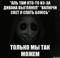 "аль там кто-то из-за дивана выглянул" "включи свет я спать боюсь" только мы так можем