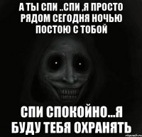 а ты спи ..спи ,я просто рядом сегодня ночью постою с тобой спи спокойно...я буду тебя охранять