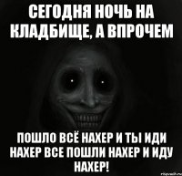 сегодня ночь на кладбище, а впрочем пошло всё нахер и ты иди нахер все пошли нахер и иду нахер!