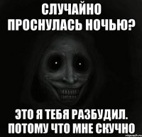 случайно проснулась ночью? это я тебя разбудил. потому что мне скучно