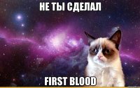 не ты сделал first blood