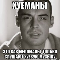 хуеманы это как меломаны, только слушают хуевую музыку