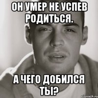 он умер не успев родиться. а чего добился ты?