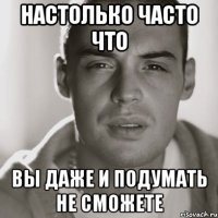 настолько часто что вы даже и подумать не сможете