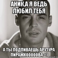 аник,а я ведь любил тебя а ты подпиваешь арутура пиражкооооова =)