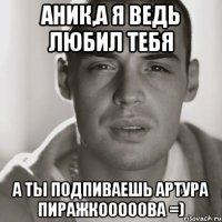 аник,а я ведь любил тебя а ты подпиваешь артура пиражкооооова =)