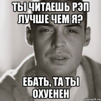 ты читаешь рэп лучше чем я? ебать, та ты охуенен