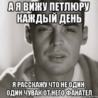 а я вижу петлюру каждый день я расскажу что не один, один чувак от него фанател