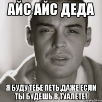 айс айс деда я буду тебе петь,даже если ты будешь в туалете!