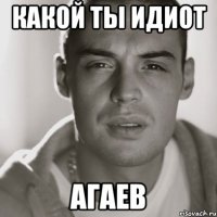 какой ты идиот агаев