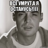 все умрут,а я останусь!))) 