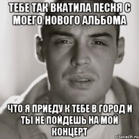 тебе так вкатила песня с моего нового альбома что я приеду к тебе в город и ты не пойдешь на мой концерт