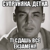 супруняка, детка ті сдашь все екзамені!