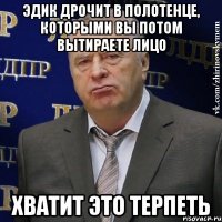 эдик дрочит в полотенце, которыми вы потом вытираете лицо хватит это терпеть