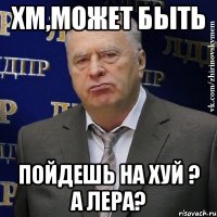 хм,может быть пойдешь на хуй ? а лера?