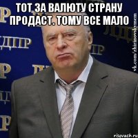 тот за валюту страну продаст. тому все мало 