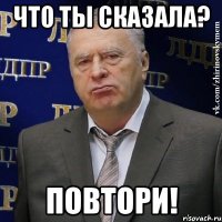 что ты сказала? повтори!