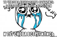 то чувство когда долго общались с человеком,а потом перестали и тут снова встретились