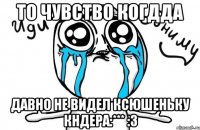 то чувство когдда давно не видел ксюшеньку кндера:*** :3