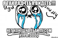 я так рад тебя видеть!!! нет конешна ёбай лесом кура :dddd