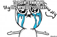 ты дейтерий и не обсираешь селену? 