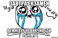 завтра екзамен а ти ніхуя не вивчив іди обніму