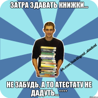 затра здавать книжки... не забудь, а то атестату не дадуть...****