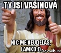 ty jsi vašinová nic me neudelas, lamko:d