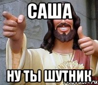 саша ну ты шутник