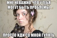 мне неважно, что у тебя могут быть проблемы просто иди со мной гулять
