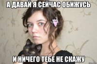 а давай я сейчас обижусь и ничего тебе не скажу