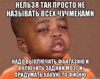 нельзя так просто не называть всех чучмеками надо выключить фантазию и включить задний мозг и придумать какую-то фигню