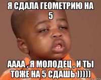 я сдала геометрию на 5 аааа , я молодец , и ты тоже на 5 сдашь )))))