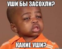 уши бы засохли? какие уши?
