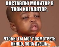 поставлю монитор в твой ингалятор, чтобы ты мог посмотреть кинцо, пока дуешь.