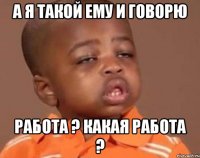 а я такой ему и говорю работа ? какая работа ?