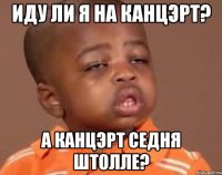 иду ли я на канцэрт? а канцэрт седня штолле?