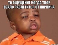 то ощущение когда твоё ебало разлетитья от кирпича 