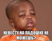  невесту на ладошке не можешь?