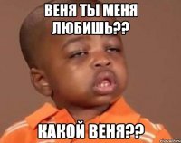 веня ты меня любишь?? какой веня??