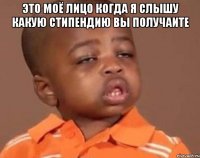 это моё лицо когда я слышу какую стипендию вы получаите 