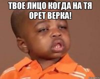 твое лицо когда на тя орет верка! 
