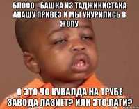блооо... башка из таджикистана анашу привез и мы укурились в жопу о это чо кувалда на трубе завода лазиет? или это лаги?