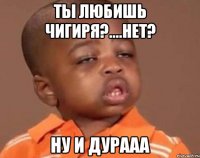 ты любишь чигиря?....нет? ну и дурааа
